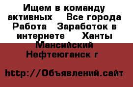 Ищем в команду активных. - Все города Работа » Заработок в интернете   . Ханты-Мансийский,Нефтеюганск г.